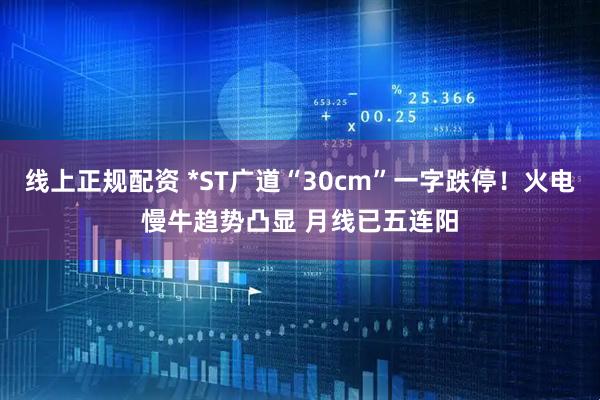 线上正规配资 *ST广道“30cm”一字跌停！火电慢牛趋势凸显 月线已五连阳