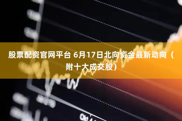 股票配资官网平台 6月17日北向资金最新动向（附十大成交股）