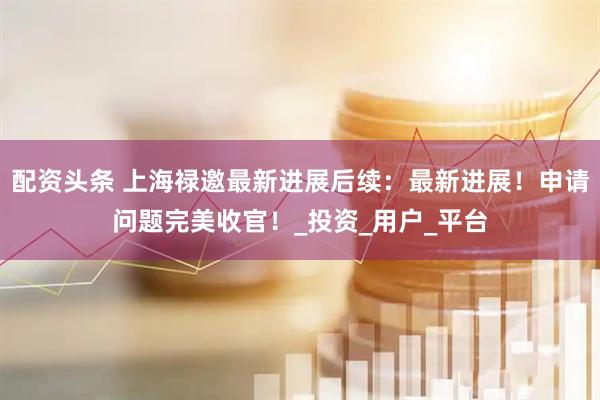 配资头条 上海禄邀最新进展后续：最新进展！申请问题完美收官！_投资_用户_平台