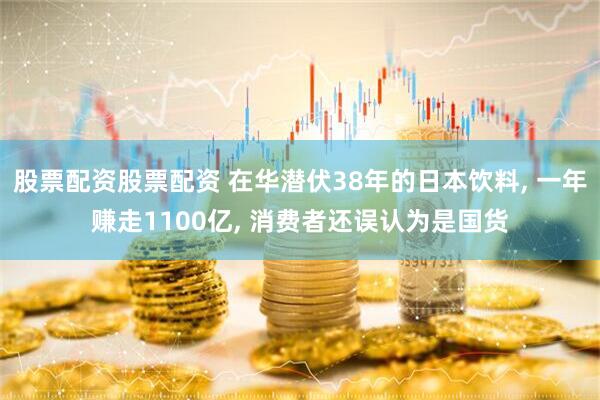 股票配资股票配资 在华潜伏38年的日本饮料, 一年赚走1100亿, 消费者还误认为是国货