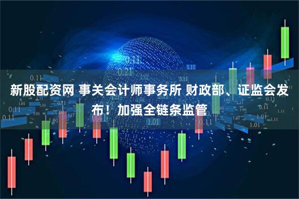 新股配资网 事关会计师事务所 财政部、证监会发布！加强全链条监管