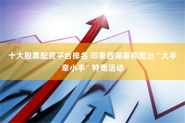 十大股票配资平台排名 印象西湖暑期推出“大手牵小手”特惠活动
