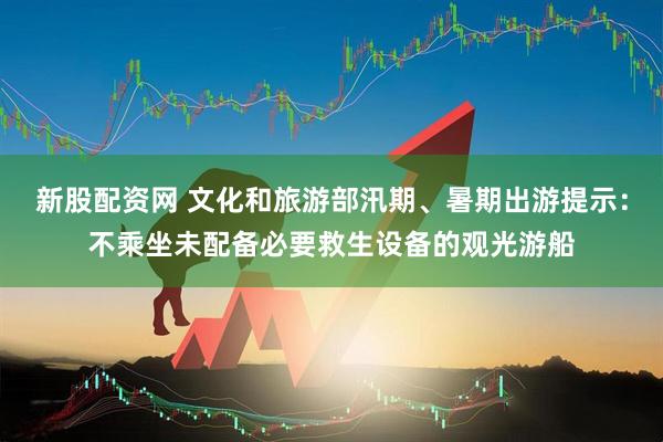 新股配资网 文化和旅游部汛期、暑期出游提示：不乘坐未配备必要救生设备的观光游船