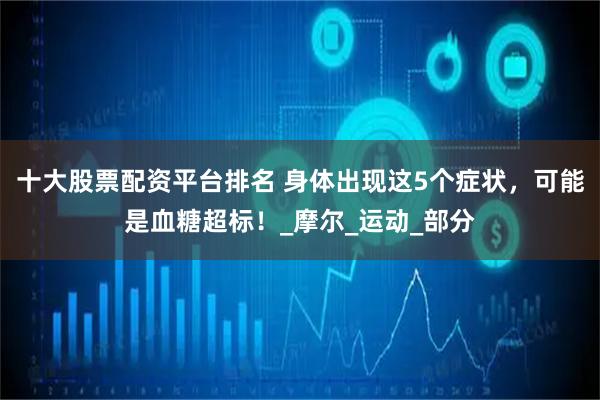 十大股票配资平台排名 身体出现这5个症状，可能是血糖超标！_摩尔_运动_部分
