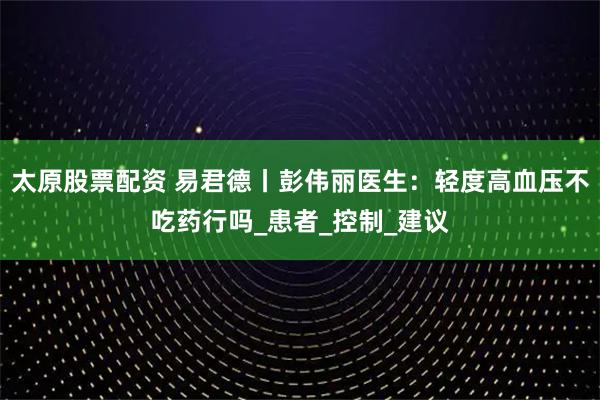 太原股票配资 易君德丨彭伟丽医生：轻度高血压不吃药行吗_患者_控制_建议