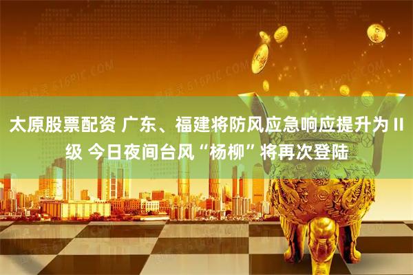 太原股票配资 广东、福建将防风应急响应提升为Ⅱ级 今日夜间台风“杨柳”将再次登陆