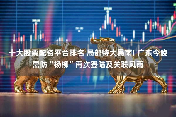 十大股票配资平台排名 局部特大暴雨! 广东今晚需防“杨柳”再次登陆及关联风雨