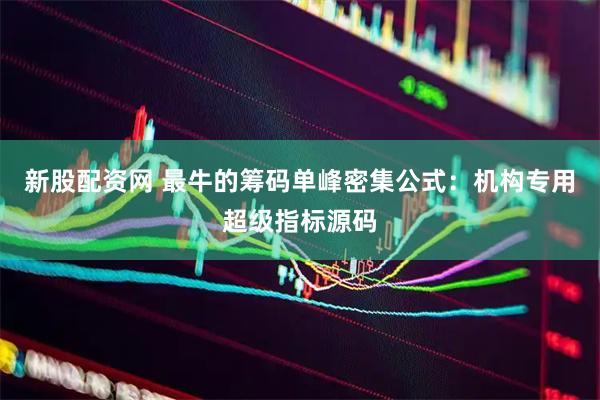 新股配资网 最牛的筹码单峰密集公式：机构专用超级指标源码