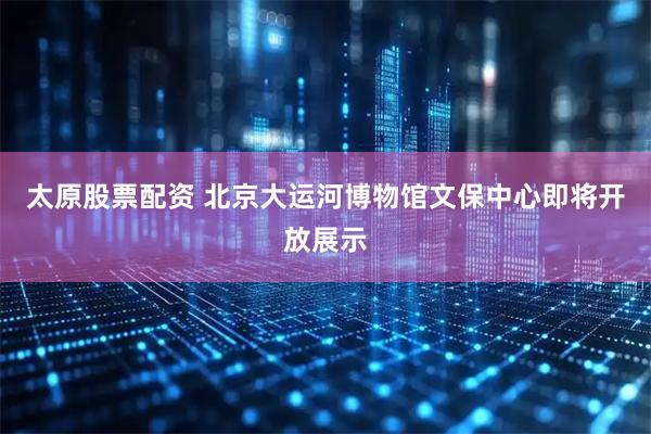 太原股票配资 北京大运河博物馆文保中心即将开放展示
