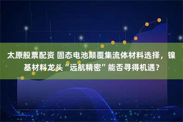太原股票配资 固态电池颠覆集流体材料选择，镍基材料龙头“远航精密”能否寻得机遇？