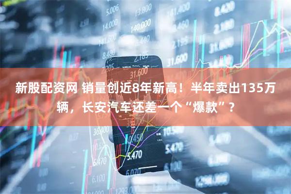 新股配资网 销量创近8年新高！半年卖出135万辆，长安汽车还差一个“爆款”？