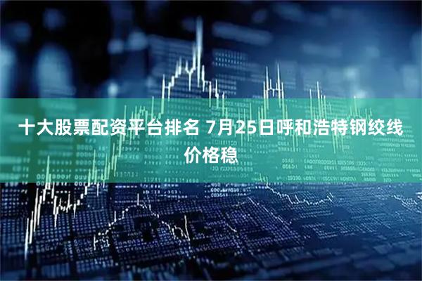 十大股票配资平台排名 7月25日呼和浩特钢绞线价格稳