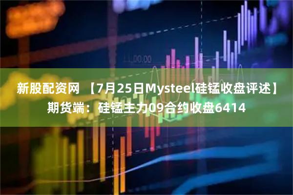 新股配资网 【7月25日Mysteel硅锰收盘评述】期货端：硅锰主力09合约收盘6414