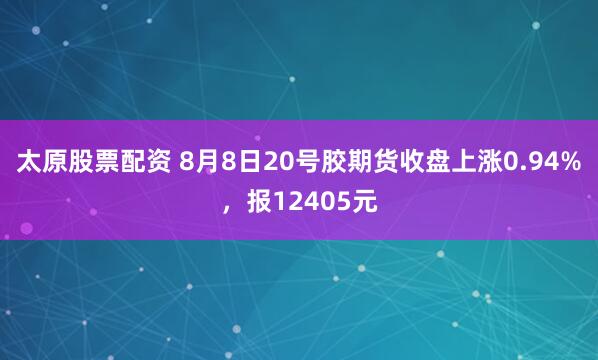 太原股票配资 8月8日20号胶期货收盘上涨0.94%，报12405元
