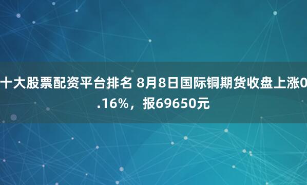 十大股票配资平台排名 8月8日国际铜期货收盘上涨0.16%，报69650元