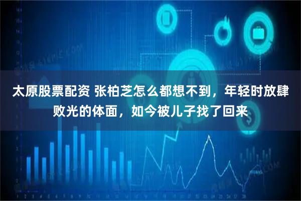 太原股票配资 张柏芝怎么都想不到，年轻时放肆败光的体面，如今被儿子找了回来