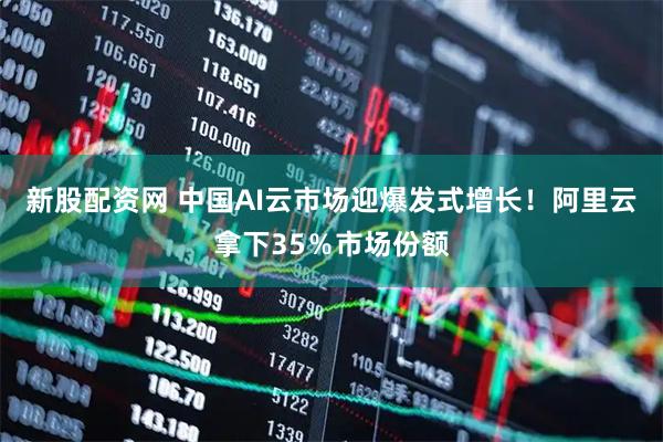 新股配资网 中国AI云市场迎爆发式增长！阿里云拿下35％市场份额