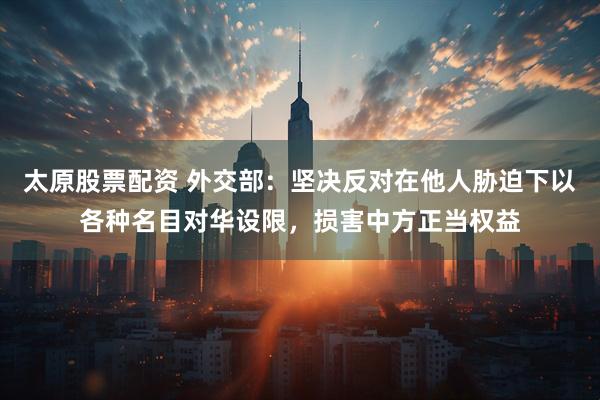 太原股票配资 外交部：坚决反对在他人胁迫下以各种名目对华设限，损害中方正当权益