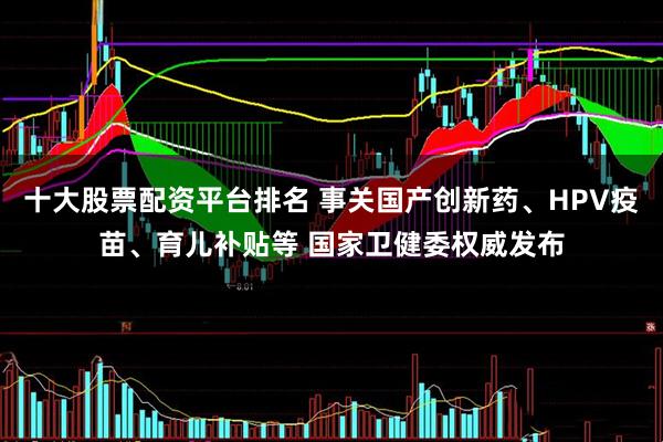 十大股票配资平台排名 事关国产创新药、HPV疫苗、育儿补贴等 国家卫健委权威发布