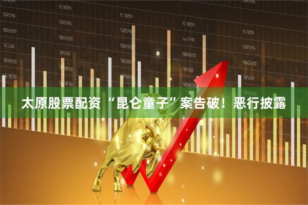 太原股票配资 “昆仑童子”案告破！恶行披露