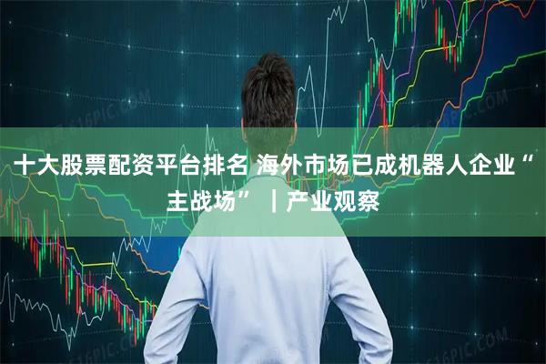 十大股票配资平台排名 海外市场已成机器人企业“主战场” ｜产业观察