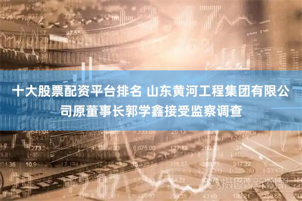 十大股票配资平台排名 山东黄河工程集团有限公司原董事长郭学鑫接受监察调查