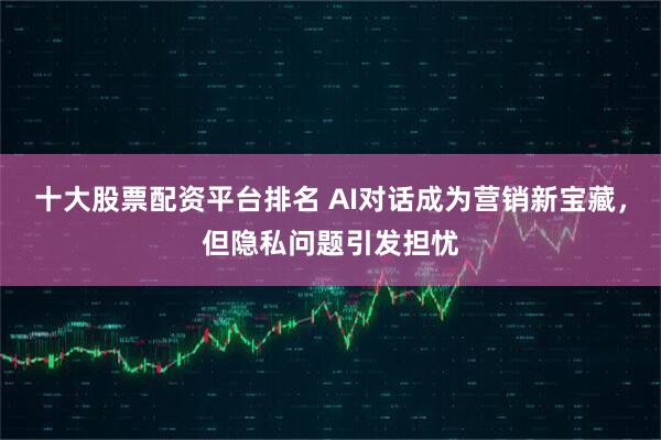 十大股票配资平台排名 AI对话成为营销新宝藏，但隐私问题引发担忧