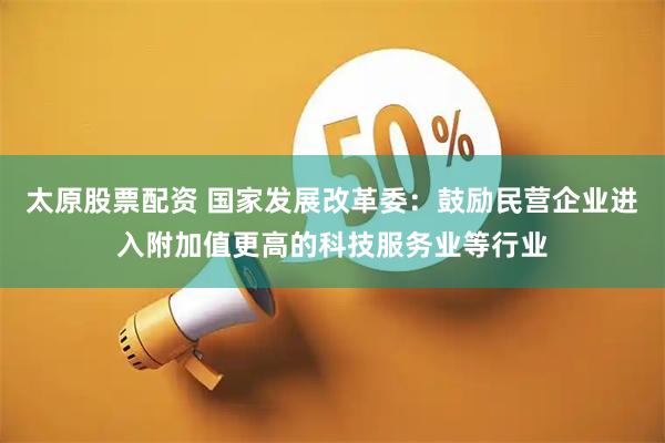 太原股票配资 国家发展改革委：鼓励民营企业进入附加值更高的科技服务业等行业