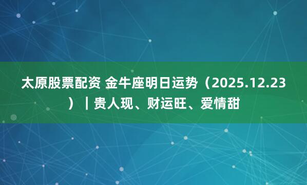 太原股票配资 金牛座明日运势(2025.12.23)|贵人现、财运旺、爱情甜