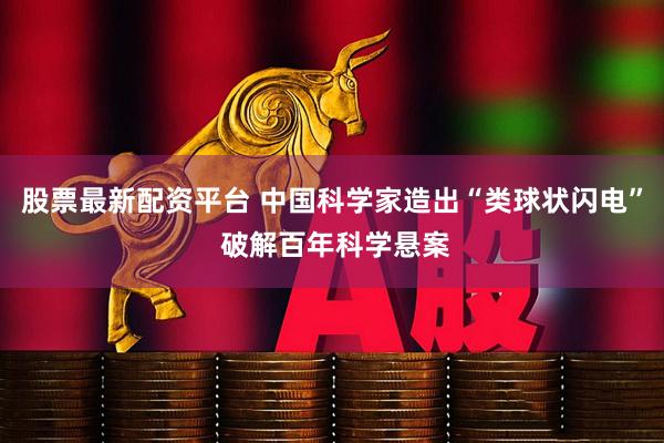 股票最新配资平台 中国科学家造出“类球状闪电” 破解百年科学悬案