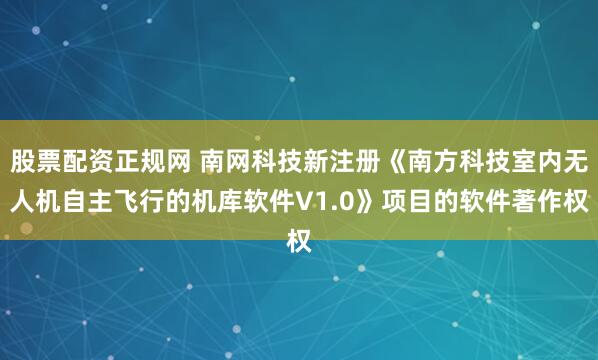 股票配资正规网 南网科技新注册《南方科技室内无人机自主飞行的机库软件V1.0》项目的软件著作权