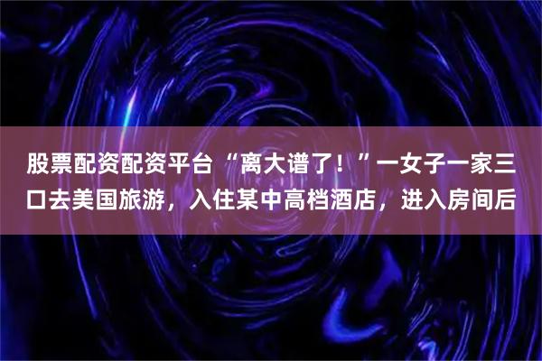 股票配资配资平台 “离大谱了！”一女子一家三口去美国旅游，入住某中高档酒店，进入房间后