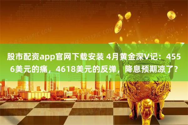 股市配资app官网下载安装 4月黄金深V记：4556美元的痛，4618美元的反弹，降息预期凉了？