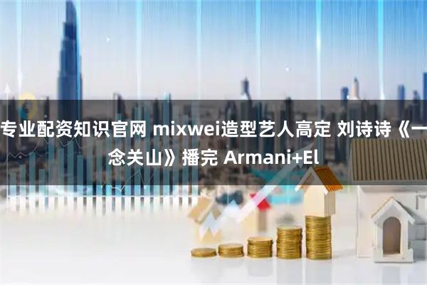 专业配资知识官网 mixwei造型艺人高定 刘诗诗《一念关山》播完 Armani+El