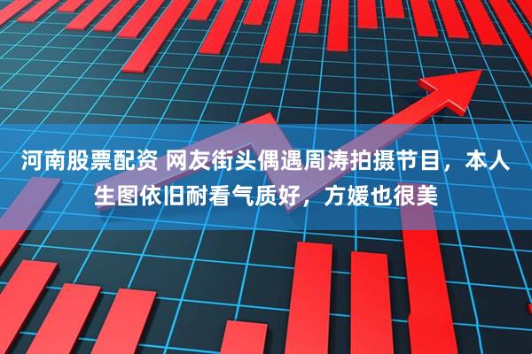 河南股票配资 网友街头偶遇周涛拍摄节目，本人生图依旧耐看气质好，方媛也很美