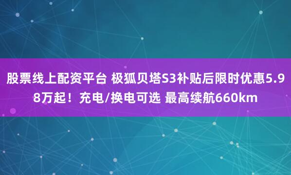股票线上配资平台 极狐贝塔S3补贴后限时优惠5.98万起！充电/换电可选 最高续航660km