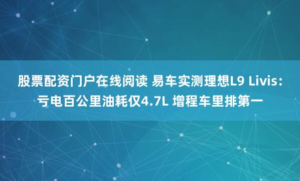 股票配资门户在线阅读 易车实测理想L9 Livis：亏电百公里油耗仅4.7L 增程车里排第一