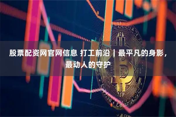 股票配资网官网信息 打工前沿｜最平凡的身影，最动人的守护