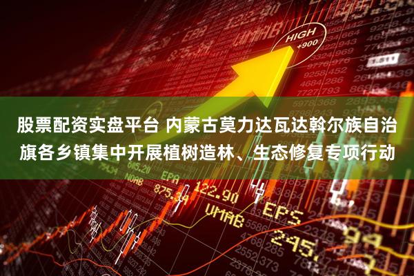 股票配资实盘平台 内蒙古莫力达瓦达斡尔族自治旗各乡镇集中开展植树造林、生态修复专项行动