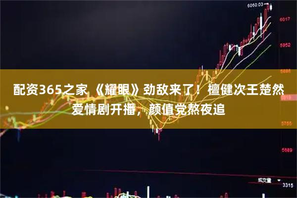 配资365之家 《耀眼》劲敌来了！檀健次王楚然爱情剧开播，颜值党熬夜追