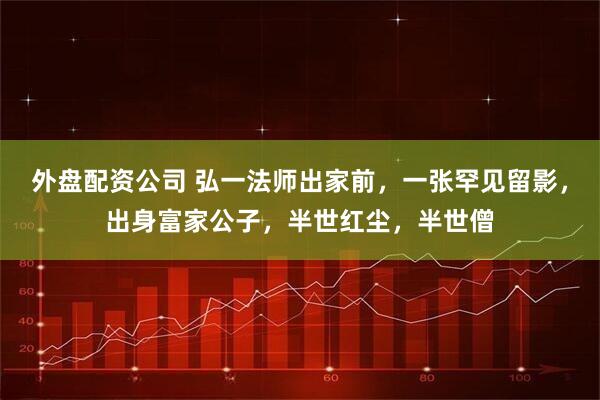 外盘配资公司 弘一法师出家前，一张罕见留影，出身富家公子，半世红尘，半世僧